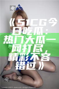 《51CG今日吃瓜：热门大瓜一网打尽，精彩不容错过》